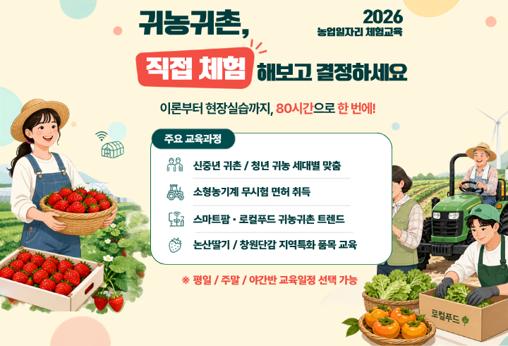귀농귀촌, 직접 체험해보고 결정하세요. 2026농업일자리 체험교육. 이론부터 현장실습까지, 80시간으로 한 번에! 주요 교육과정 : 신중년 귀촌 / 청년 귀농 세대별 맞춤, 소형농기계 무시험 면허 취득, 스마트팜·로컬푸드 귀농귀촌 트렌드, 논산딸기/창원단감 지역특화 품목 교육 ※평일/주말/야간반 교육일정 선택가능