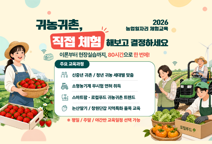 귀농귀촌, 직접 체험해보고 결정하세요. 2026농업일자리 체험교육. 이론부터 현장실습까지, 80시간으로 한 번에! 주요 교육과정 : 신중년 귀촌 / 청년 귀농 세대별 맞춤, 소형농기계 무시험 면허 취득, 스마트팜·로컬푸드 귀농귀촌 트렌드, 논산딸기/창원단감 지역특화 품목 교육 ※평일/주말/야간반 교육일정 선택가능
